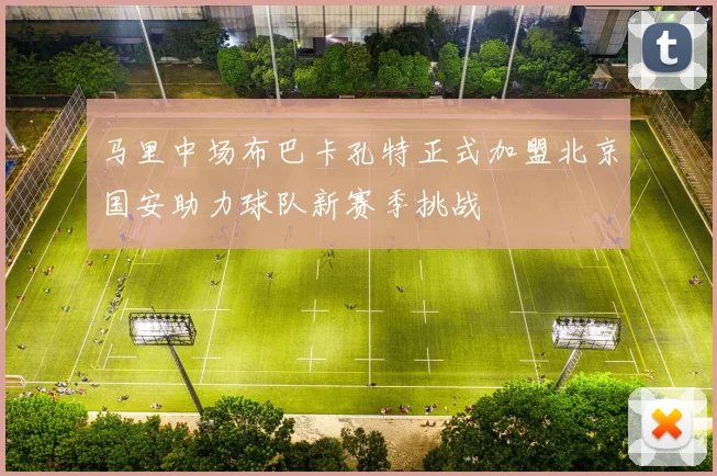 马里中场布巴卡孔特正式加盟北京国安助力球队新赛季挑战
