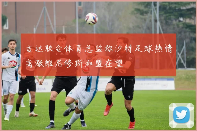吉达联合体育总监称沙特足球热情高涨维尼修斯加盟在望