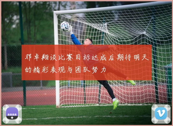 邓卓翔谈比赛目标达成后期待明天的精彩表现与团队努力