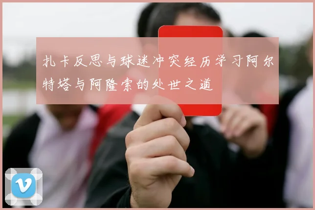 扎卡反思与球迷冲突经历学习阿尔特塔与阿隆索的处世之道