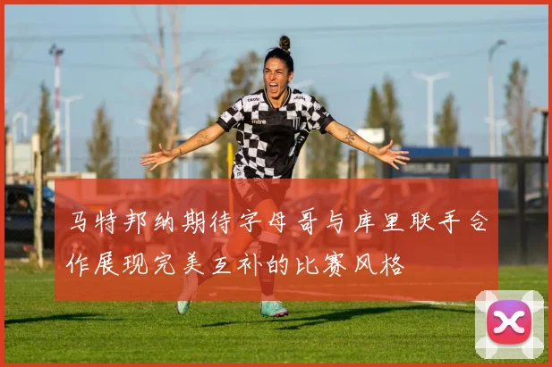 马特邦纳期待字母哥与库里联手合作展现完美互补的比赛风格
