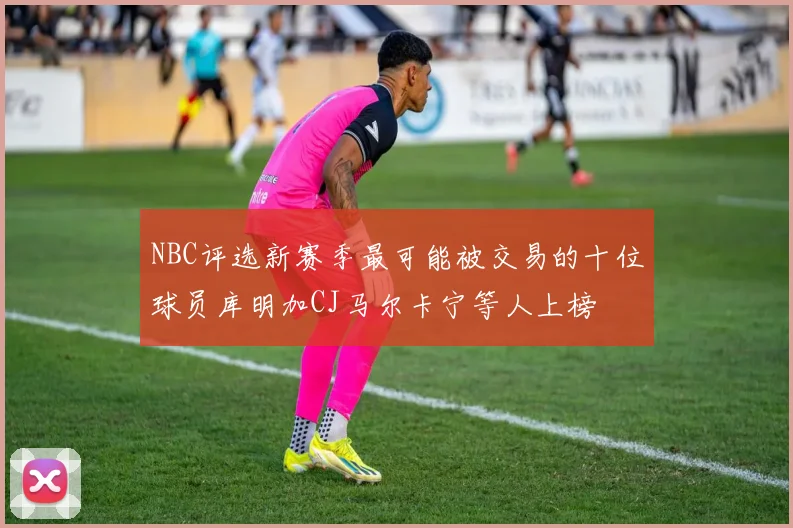 NBC评选新赛季最可能被交易的十位球员库明加CJ马尔卡宁等人上榜