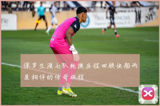 保罗生涯七队轮换历程回顾快船两度相伴的传奇旅程