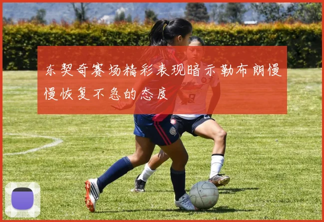 东契奇赛场精彩表现暗示勒布朗慢慢恢复不急的态度
