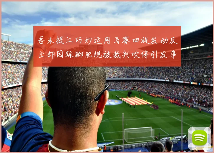 吾米提江巧妙运用马赛回旋发动反击却因踩脚犯规被裁判吹停引发争议