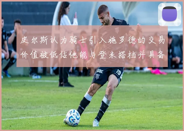 皮尔斯认为骑士引入施罗德的交易价值被低估他能与登米搭档并具备防守能力