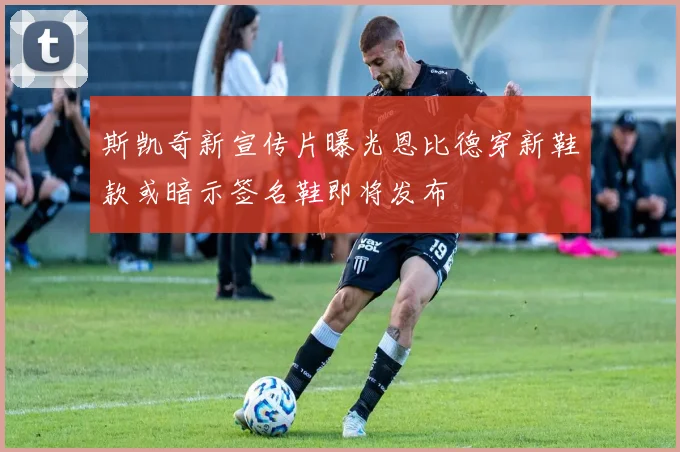 斯凯奇新宣传片曝光恩比德穿新鞋款或暗示签名鞋即将发布