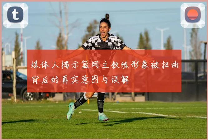 媒体人揭示篮网主教练形象被扭曲背后的真实意图与误解