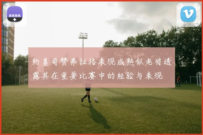 约基奇赞弗拉格表现成熟似老将透露其在重要比赛中的经验与表现