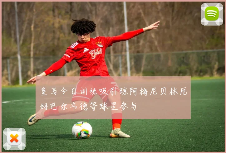 皇马今日训练吸引琼阿梅尼贝林厄姆巴尔韦德等球星参与