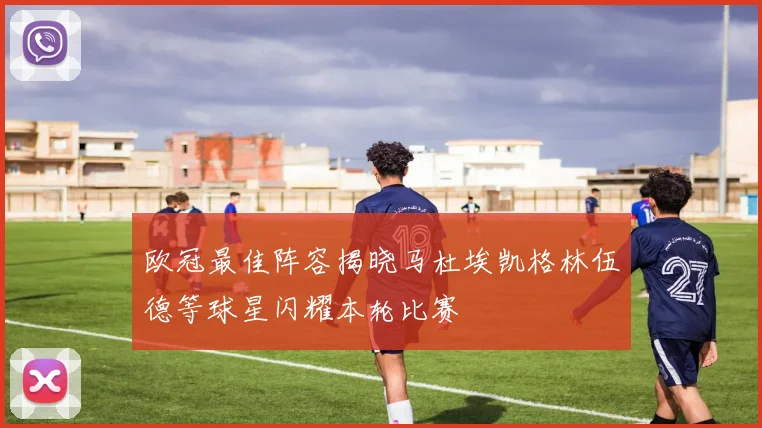 欧冠最佳阵容揭晓马杜埃凯格林伍德等球星闪耀本轮比赛