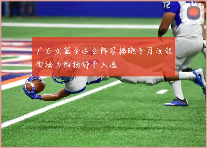 广东女篮全运会阵容揭晓李月汝领衔杨力维杨舒予入选