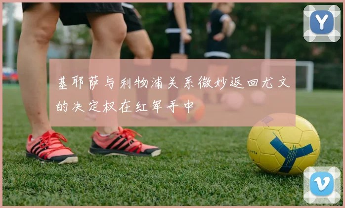 基耶萨与利物浦关系微妙返回尤文的决定权在红军手中