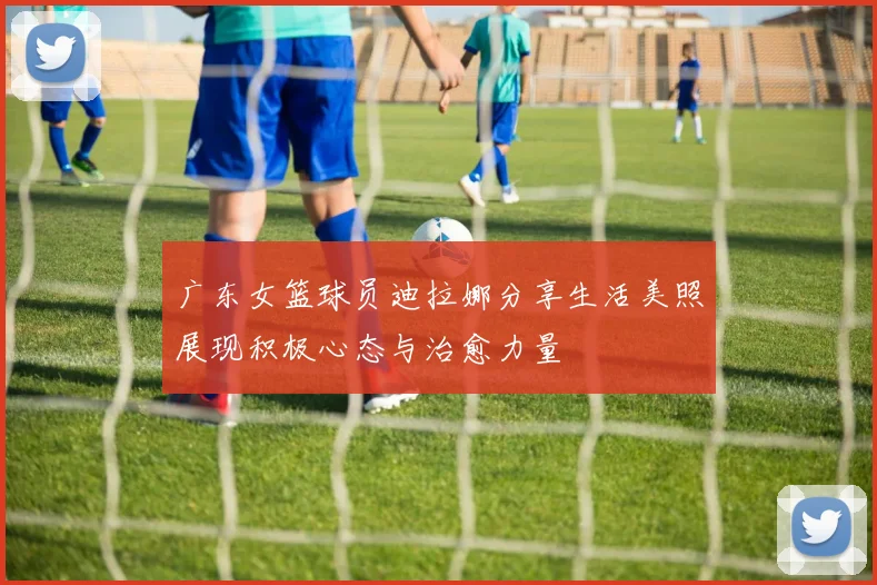 广东女篮球员迪拉娜分享生活美照展现积极心态与治愈力量
