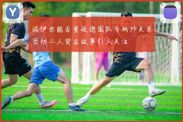 诺伊尔能否重返德国队与纳帅关系密切二人背后故事引人关注