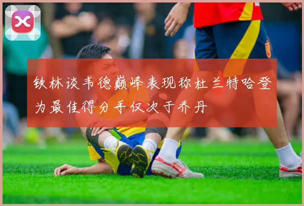 铁林谈韦德巅峰表现称杜兰特哈登为最佳得分手仅次于乔丹