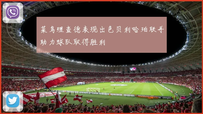 菜鸟理查德表现出色贝利哈珀联手助力球队取得胜利