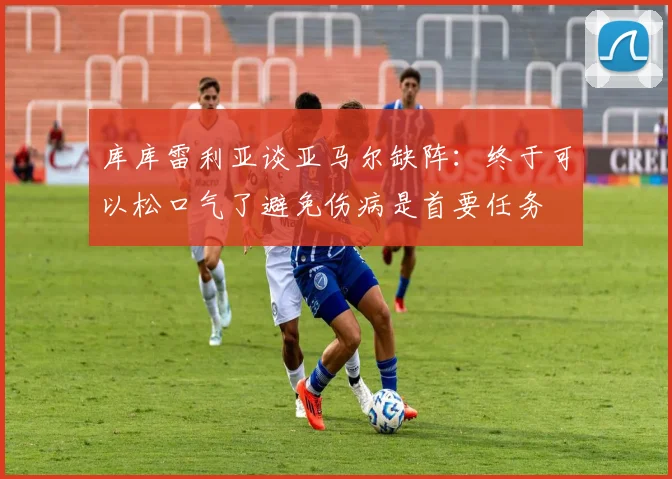 库库雷利亚谈亚马尔缺阵：终于可以松口气了避免伤病是首要任务