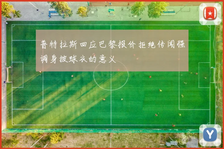 普特拉斯回应巴黎报价拒绝传闻强调身披球衣的意义