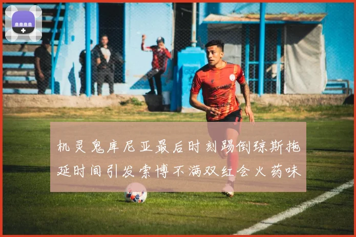 机灵鬼库尼亚最后时刻踢倒琼斯拖延时间引发索博不满双红会火药味十足