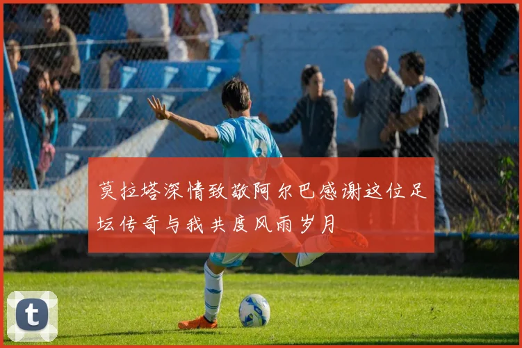 莫拉塔深情致敬阿尔巴感谢这位足坛传奇与我共度风雨岁月