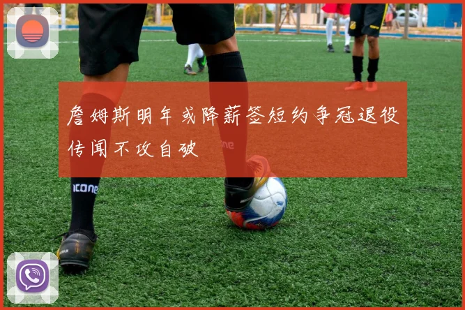 詹姆斯明年或降薪签短约争冠退役传闻不攻自破
