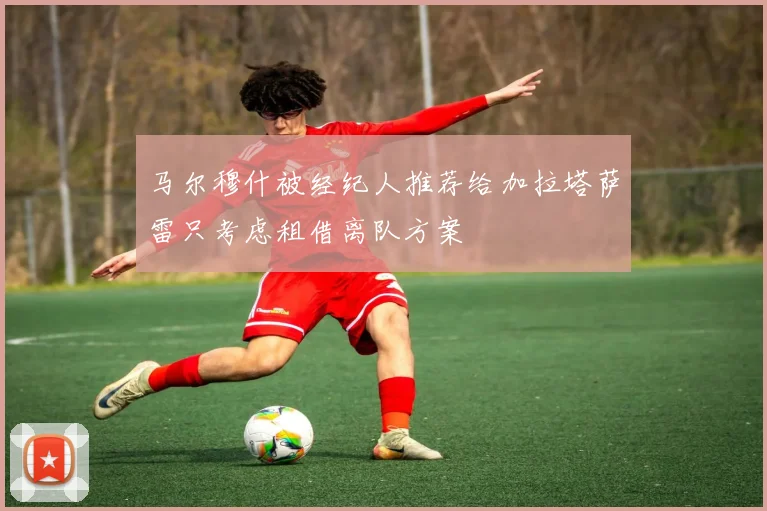 马尔穆什被经纪人推荐给加拉塔萨雷只考虑租借离队方案