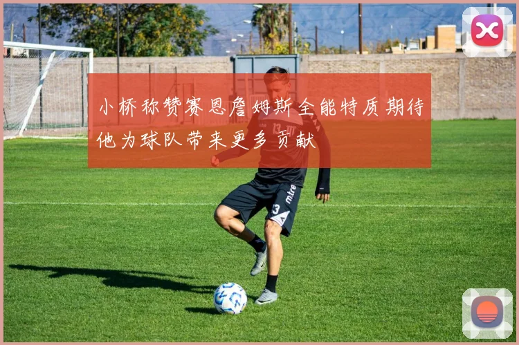 小桥称赞赛恩詹姆斯全能特质期待他为球队带来更多贡献