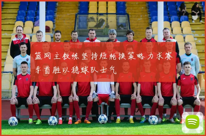 篮网主教练坚持短轮换策略力求赛季首胜以稳球队士气