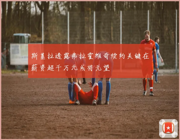 斯基拉透露弗拉霍维奇续约关键在薪资超千万元或将无望