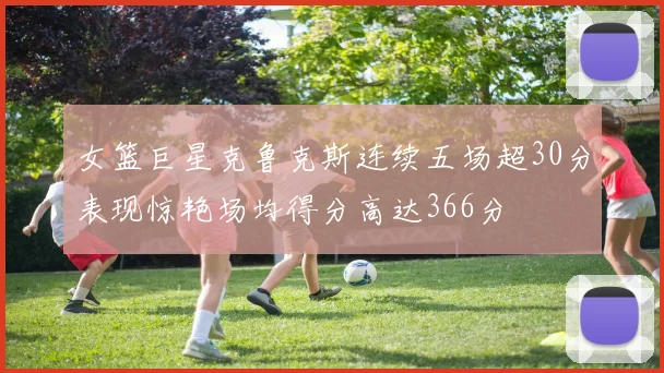 女篮巨星克鲁克斯连续五场超30分表现惊艳场均得分高达366分