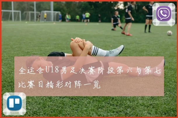 全运会U18男足决赛阶段第六与第七比赛日精彩对阵一览