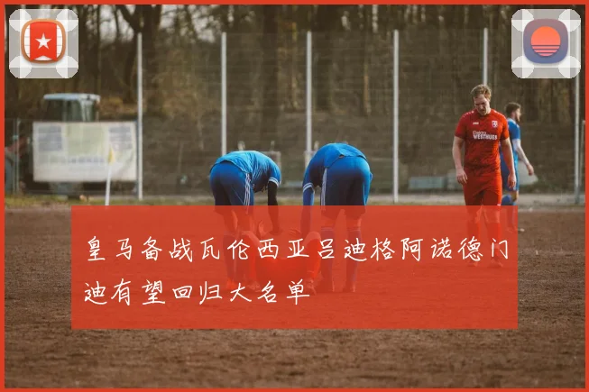 皇马备战瓦伦西亚吕迪格阿诺德门迪有望回归大名单