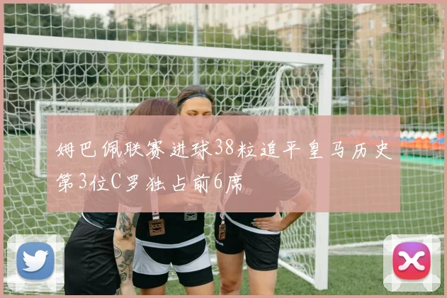 姆巴佩联赛进球38粒追平皇马历史第3位C罗独占前6席