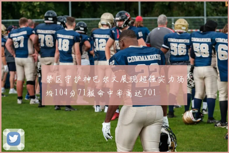 禁区守护神巴尔文展现超强实力场均104分71板命中率高达701
