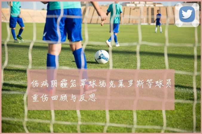 伤病阴霾笼罩球场克莱罗斯等球员重伤回顾与反思