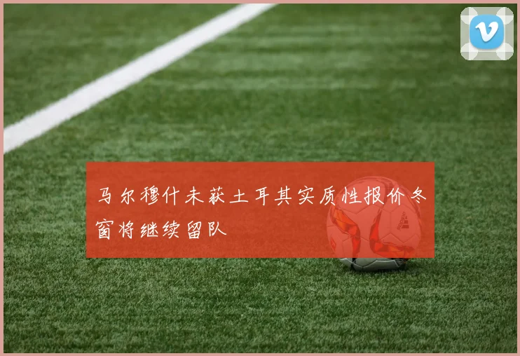 马尔穆什未获土耳其实质性报价冬窗将继续留队