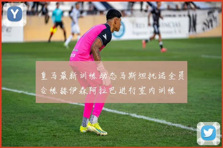皇马最新训练动态马斯坦托诺全员合练赫伊森阿拉巴进行室内训练