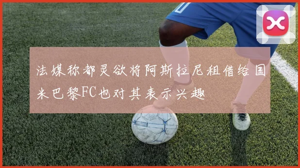 法媒称都灵欲将阿斯拉尼租借给国米巴黎FC也对其表示兴趣